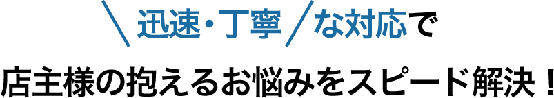 迅速・丁寧な対応で店主様の抱えるお悩みをスピード解決！